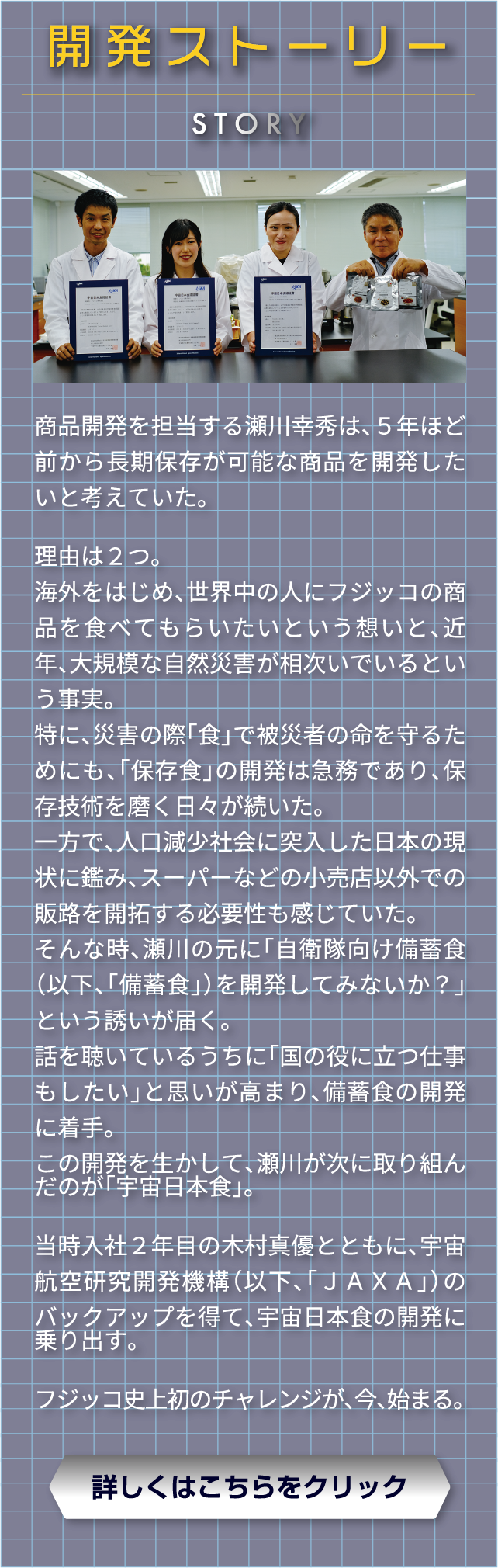 開発ストーリー　商品開発を担当する瀬川幸秀は、５年ほど前から長期保存が可能な商品を開発したいと考えていた。　理由は２つ。　海外をはじめ、世界中の人にフジッコの商品を食べてもらいたいという想いと、近年、大規模な自然災害が相次いでいるという事実。　特に、災害の際「食」で被災者の命を守るためにも、「保存食」の開発は急務であり、保存技術を磨く日々が続いた。　一方で、人口減少社会に突入した日本の現状に鑑み、スーパーなどの小売店以外での販路を開拓する必要性も感じていた。　そんな時、瀬川の元に「自衛隊向け備蓄食（以下、「備蓄食」）を開発してみないか？」という誘いが届く。話を聴いているうちに「国の役に立つ仕事もしたい」と思いが高まり、備蓄食の開発に着手。この開発を生かして、瀬川が次に取り組んだのが「宇宙日本食」。　当時入社２年目の木村真優とともに、宇宙航空研究開発機構（以下、「ＪＡＸＡ」）のバックアップを得て、宇宙日本食の開発に乗り出す。　フジッコ史上初のチャレンジが、今、始まる。